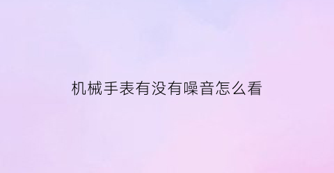 “机械手表有没有噪音怎么看(机械表噪音大怎么回事)