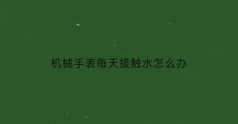 机械手表每天接触水怎么办(机械表怎么会进水)