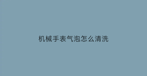 机械手表气泡怎么清洗