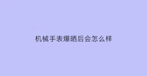 “机械手表爆晒后会怎么样(机械表太阳晒了不走了)