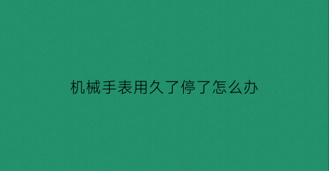 “机械手表用久了停了怎么办(机械表长时间不用不走了怎么整)