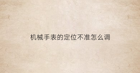 “机械手表的定位不准怎么调(机械手表的定位不准怎么调视频)