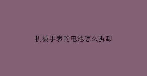 机械手表的电池怎么拆卸(怎么给机械手表换电池)