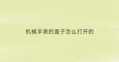 机械手表的盖子怎么打开的(机械表的后盖怎么盖上)