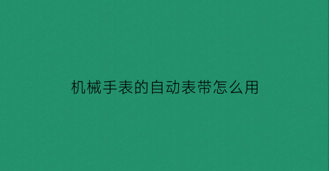 “机械手表的自动表带怎么用(如何戴自动机械手表)