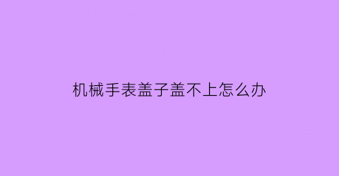 “机械手表盖子盖不上怎么办(机械手表盖子盖不上怎么办视频)