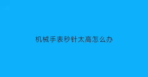 “机械手表秒针太高怎么办(机械表秒针不准怎么调)