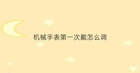 “机械手表第一次戴怎么调(机械表怎么手动上调)