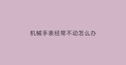 机械手表经常不动怎么办(机械手表经常不动怎么办呢)