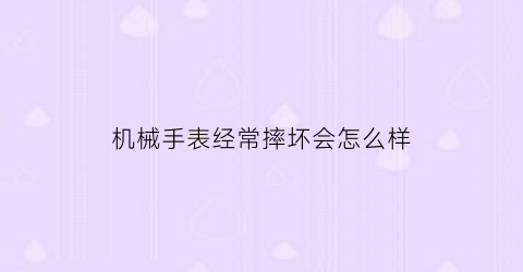 “机械手表经常摔坏会怎么样(机械表摔了一下走的快了怎么办)