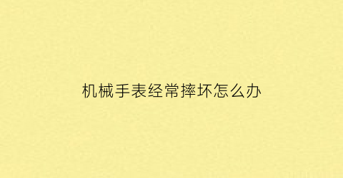 “机械手表经常摔坏怎么办(机械手表经常摔坏怎么办呢)