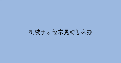 “机械手表经常晃动怎么办(机械表使劲晃动停以前不停)