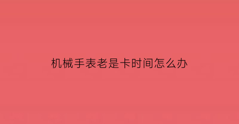 “机械手表老是卡时间怎么办(机械表卡历怎么办)