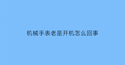 “机械手表老是开机怎么回事(机械表一直动的原因是什么)