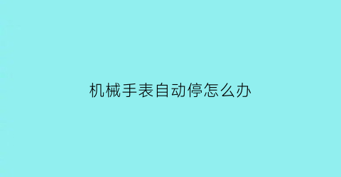 机械手表自动停怎么办(机械表老是自动停怎么回事)