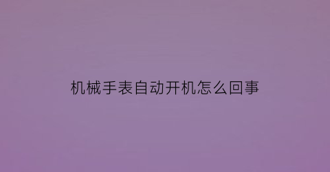 “机械手表自动开机怎么回事(全自动机械手表经常停怎么回事)