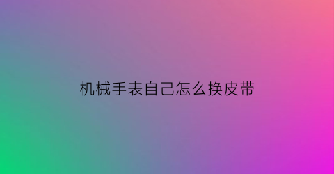 “机械手表自己怎么换皮带(机械表手表带怎么拆)