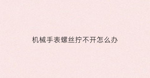 “机械手表螺丝拧不开怎么办(手表螺丝拧不紧怎么办)