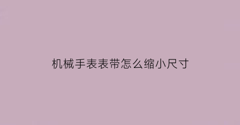 “机械手表表带怎么缩小尺寸(机械表怎么缩小钢带)