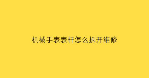 机械手表表杆怎么拆开维修(机械表手把怎么拆)