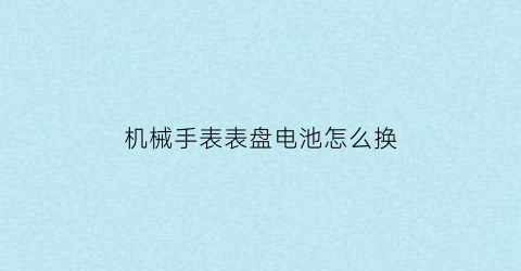 “机械手表表盘电池怎么换(机械表换电子怎么换)