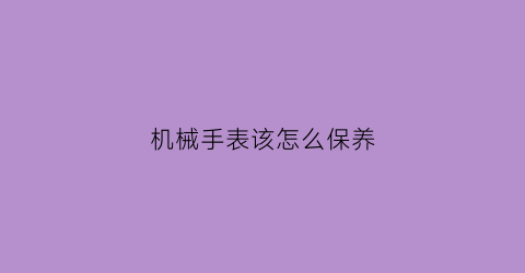 机械手表该怎么保养(机械表怎么保养)