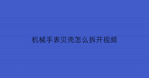 “机械手表贝壳怎么拆开视频(表背壳怎么拆)