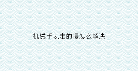 “机械手表走的慢怎么解决(机械表老是走时快怎么办10秒有效方法就让手表变精准)