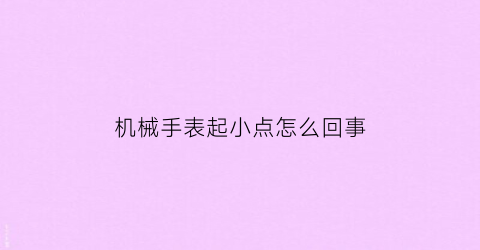 机械手表起小点怎么回事(机械表有摩擦声怎么回事)