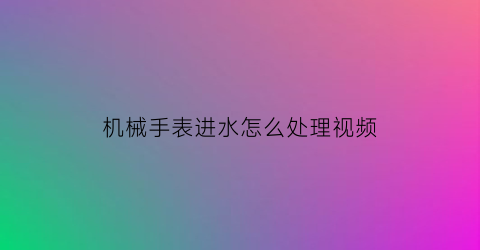 机械手表进水怎么处理视频(机械表进水处理方法)