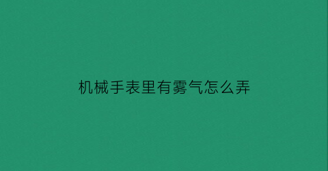 “机械手表里有雾气怎么弄(机械表内起雾怎么处理)