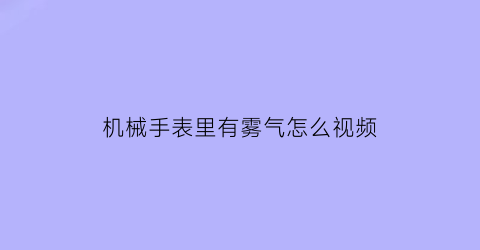 “机械手表里有雾气怎么视频(机械表内部起雾)