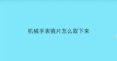 机械手表镜片怎么取下来(手表的镜片怎么取下来)