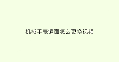 “机械手表镜面怎么更换视频(手表更换镜面视频教程)