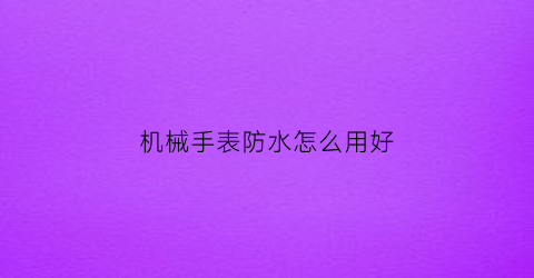 “机械手表防水怎么用好(机械手表防水怎么用好看)