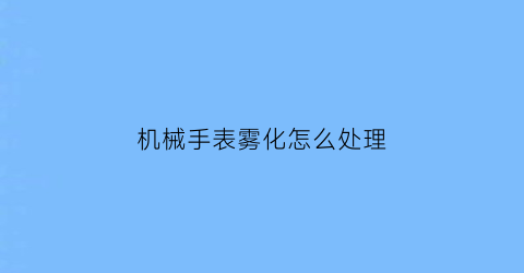 机械手表雾化怎么处理(手表雾化修一下多少钱)