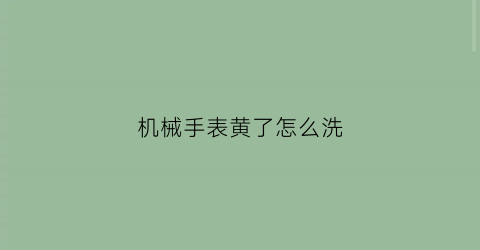 “机械手表黄了怎么洗(机械表发黄怎么清洗)