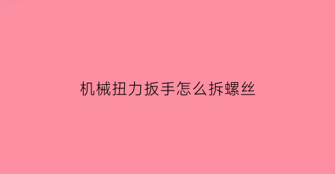 “机械扭力扳手怎么拆螺丝(扭力扳手拆卸)