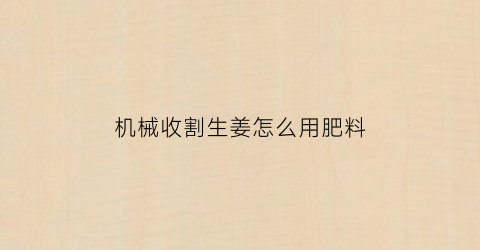 “机械收割生姜怎么用肥料(机械收割生姜怎么用肥料视频)