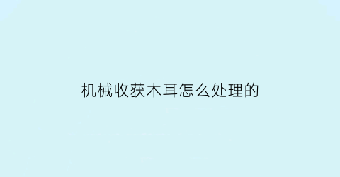 “机械收获木耳怎么处理的(机械收获木耳怎么处理的好)