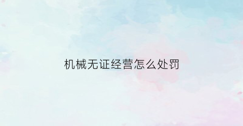 机械无证经营怎么处罚(无证人员可以操作机械)