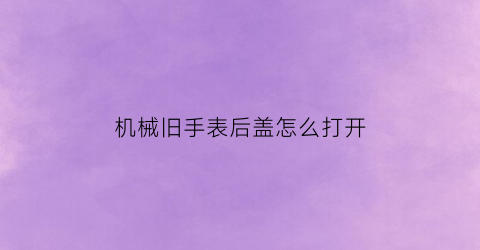 “机械旧手表后盖怎么打开(机械表后盖怎么装回去)