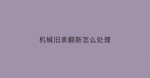 “机械旧表翻新怎么处理(机械表面如何翻新)