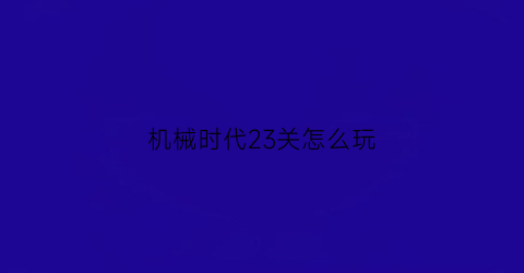 “机械时代23关怎么玩(机械时代网游)