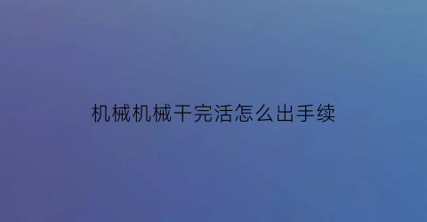 “机械机械干完活怎么出手续(机械干了一堆废活怎么办)