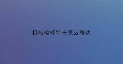 “机械检修特长怎么表达(机修工作特长怎么写)