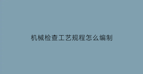 “机械检查工艺规程怎么编制(机械检查工的岗位职责)