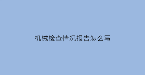 “机械检查情况报告怎么写(机械检查的内容有哪些)