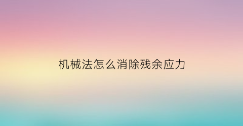 机械法怎么消除残余应力(消除残余应力的热处理方法)