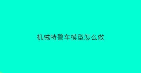 机械特警车模型怎么做(机械特警车模型怎么做手工)